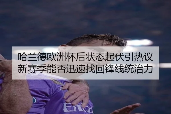 哈兰德欧洲杯后状态起伏引热议 新赛季能否迅速找回锋线统治力